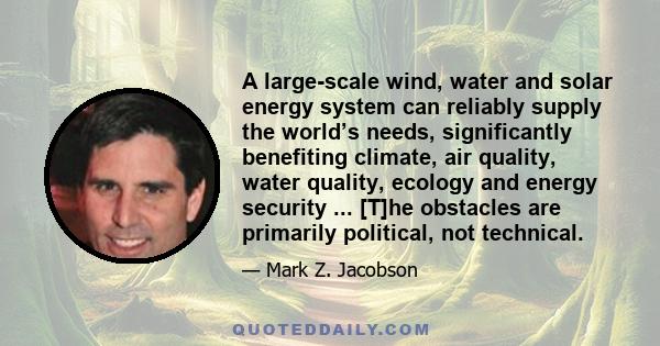 A large-scale wind, water and solar energy system can reliably supply the world’s needs, significantly benefiting climate, air quality, water quality, ecology and energy security ... [T]he obstacles are primarily