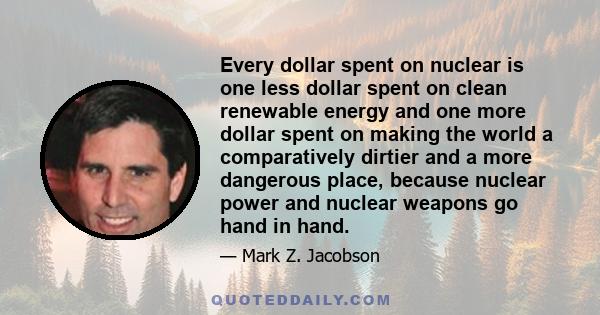 Every dollar spent on nuclear is one less dollar spent on clean renewable energy and one more dollar spent on making the world a comparatively dirtier and a more dangerous place, because nuclear power and nuclear