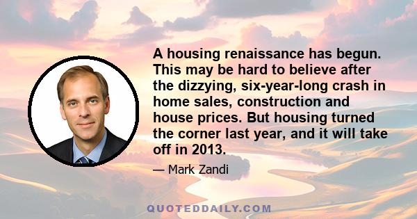 A housing renaissance has begun. This may be hard to believe after the dizzying, six-year-long crash in home sales, construction and house prices. But housing turned the corner last year, and it will take off in 2013.