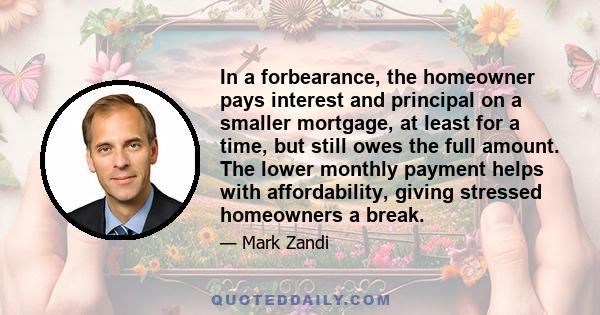 In a forbearance, the homeowner pays interest and principal on a smaller mortgage, at least for a time, but still owes the full amount. The lower monthly payment helps with affordability, giving stressed homeowners a