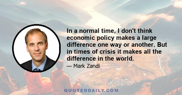 In a normal time, I don't think economic policy makes a large difference one way or another. But in times of crisis it makes all the difference in the world.