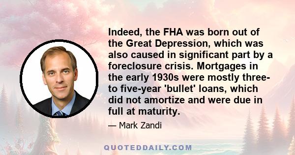 Indeed, the FHA was born out of the Great Depression, which was also caused in significant part by a foreclosure crisis. Mortgages in the early 1930s were mostly three- to five-year 'bullet' loans, which did not