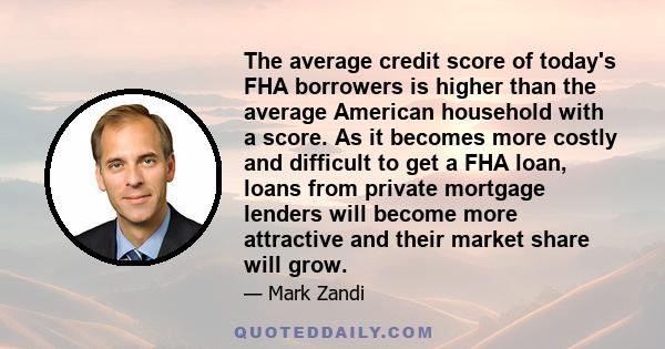 The average credit score of today's FHA borrowers is higher than the average American household with a score. As it becomes more costly and difficult to get a FHA loan, loans from private mortgage lenders will become