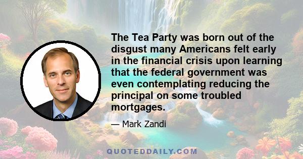 The Tea Party was born out of the disgust many Americans felt early in the financial crisis upon learning that the federal government was even contemplating reducing the principal on some troubled mortgages.