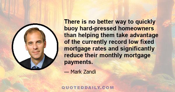 There is no better way to quickly buoy hard-pressed homeowners than helping them take advantage of the currently record low fixed mortgage rates and significantly reduce their monthly mortgage payments.