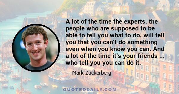 A lot of the time the experts, the people who are supposed to be able to tell you what to do, will tell you that you can't do something even when you know you can. And a lot of the time it's your friends ... who tell