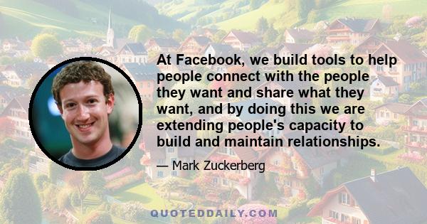 At Facebook, we build tools to help people connect with the people they want and share what they want, and by doing this we are extending people's capacity to build and maintain relationships.