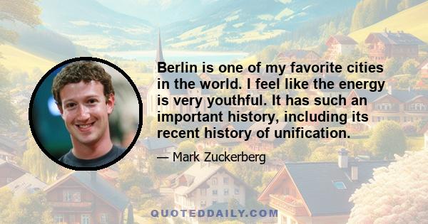 Berlin is one of my favorite cities in the world. I feel like the energy is very youthful. It has such an important history, including its recent history of unification.