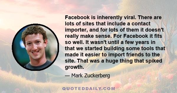 Facebook is inherently viral. There are lots of sites that include a contact importer, and for lots of them it doesn't really make sense. For Facebook it fits so well. It wasn't until a few years in that we started