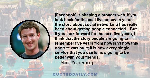 [Facebook] is shaping a broader web. If you look back for the past five or seven years, the story about social networking has really been about getting people connected... But if you look forward for the next five