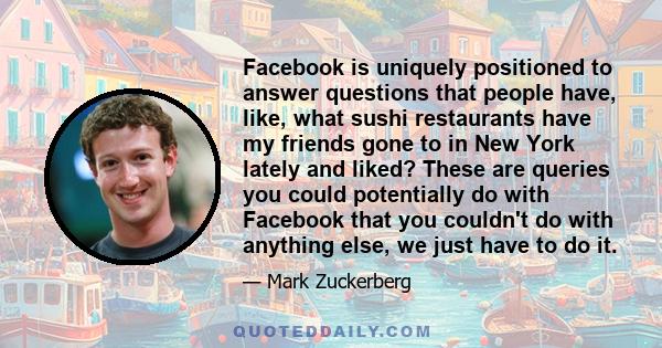 Facebook is uniquely positioned to answer questions that people have, like, what sushi restaurants have my friends gone to in New York lately and liked? These are queries you could potentially do with Facebook that you