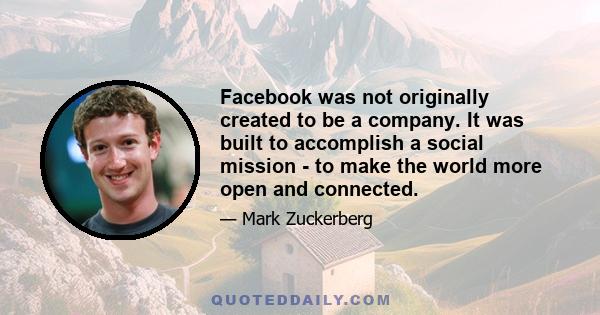 Facebook was not originally created to be a company. It was built to accomplish a social mission - to make the world more open and connected.