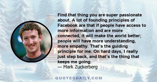 Find that thing you are super passionate about. A lot of founding principles of Facebook are that if people have access to more information and are more connected, it will make the world better; people will have more