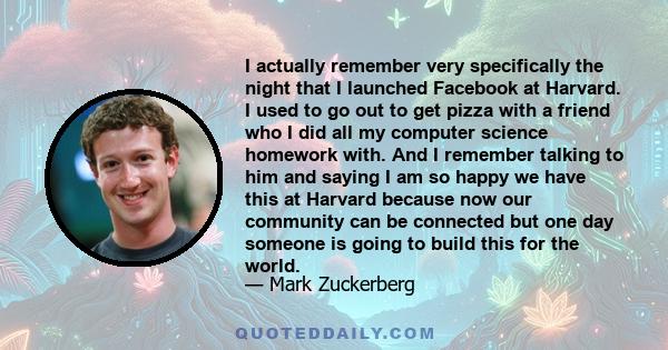 I actually remember very specifically the night that I launched Facebook at Harvard. I used to go out to get pizza with a friend who I did all my computer science homework with. And I remember talking to him and saying