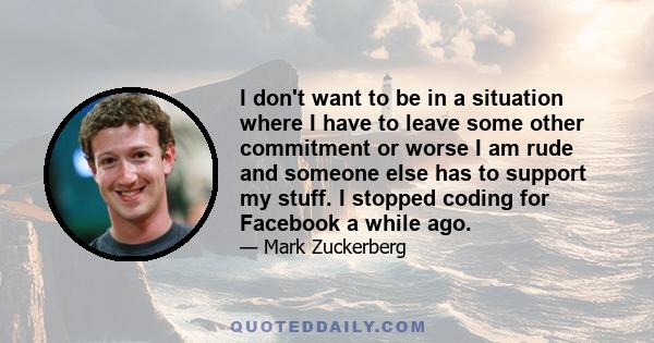 I don't want to be in a situation where I have to leave some other commitment or worse I am rude and someone else has to support my stuff. I stopped coding for Facebook a while ago.