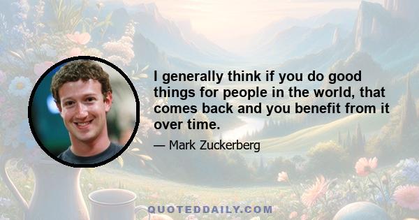 I generally think if you do good things for people in the world, that comes back and you benefit from it over time.