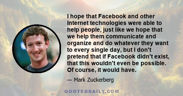 I hope that Facebook and other Internet technologies were able to help people, just like we hope that we help them communicate and organize and do whatever they want to every single day, but I don't pretend that if