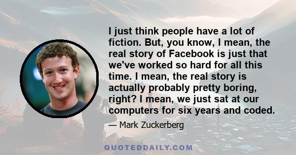 I just think people have a lot of fiction. But, you know, I mean, the real story of Facebook is just that we've worked so hard for all this time. I mean, the real story is actually probably pretty boring, right? I mean, 