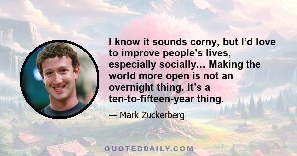 I know it sounds corny, but I’d love to improve people’s lives, especially socially… Making the world more open is not an overnight thing. It’s a ten-to-fifteen-year thing.