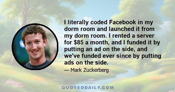 I literally coded Facebook in my dorm room and launched it from my dorm room. I rented a server for $85 a month, and I funded it by putting an ad on the side, and we've funded ever since by putting ads on the side.