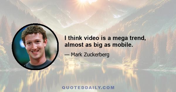 I think video is a mega trend, almost as big as mobile.