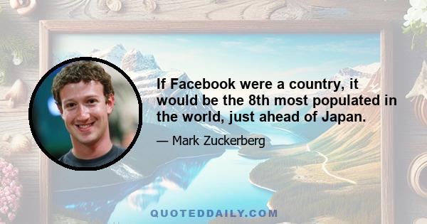 If Facebook were a country, it would be the 8th most populated in the world, just ahead of Japan.