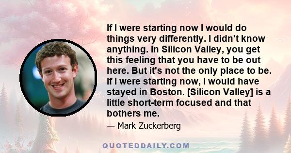 If I were starting now I would do things very differently. I didn't know anything. In Silicon Valley, you get this feeling that you have to be out here. But it's not the only place to be. If I were starting now, I would 