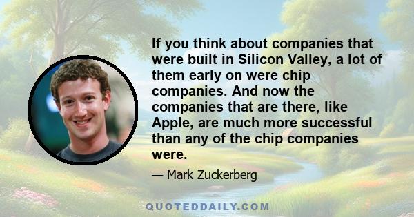 If you think about companies that were built in Silicon Valley, a lot of them early on were chip companies. And now the companies that are there, like Apple, are much more successful than any of the chip companies were.