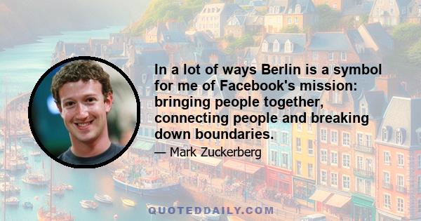 In a lot of ways Berlin is a symbol for me of Facebook's mission: bringing people together, connecting people and breaking down boundaries.