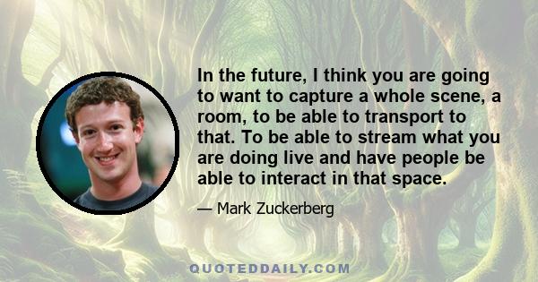 In the future, I think you are going to want to capture a whole scene, a room, to be able to transport to that. To be able to stream what you are doing live and have people be able to interact in that space.