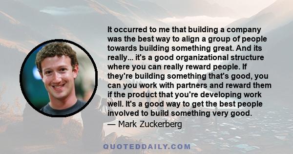 It occurred to me that building a company was the best way to align a group of people towards building something great. And its really... it's a good organizational structure where you can really reward people. If