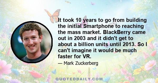 It took 10 years to go from building the initial Smartphone to reaching the mass market. BlackBerry came out in 2003 and it didn't get to about a billion units until 2013. So I can't imagine it would be much faster for