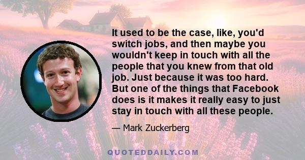 It used to be the case, like, you'd switch jobs, and then maybe you wouldn't keep in touch with all the people that you knew from that old job. Just because it was too hard. But one of the things that Facebook does is