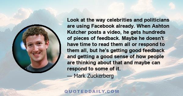 Look at the way celebrities and politicians are using Facebook already. When Ashton Kutcher posts a video, he gets hundreds of pieces of feedback. Maybe he doesn't have time to read them all or respond to them all, but