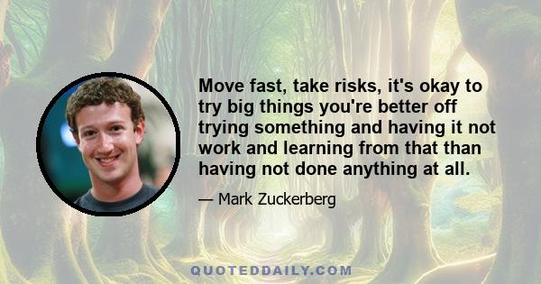 Move fast, take risks, it's okay to try big things you're better off trying something and having it not work and learning from that than having not done anything at all.