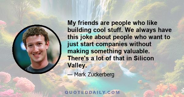 My friends are people who like building cool stuff. We always have this joke about people who want to just start companies without making something valuable. There's a lot of that in Silicon Valley.