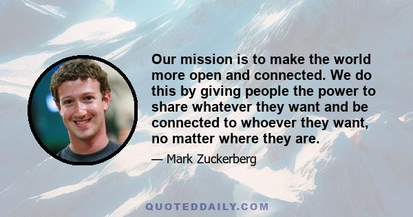 Our mission is to make the world more open and connected. We do this by giving people the power to share whatever they want and be connected to whoever they want, no matter where they are.