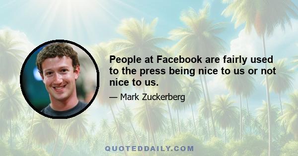 People at Facebook are fairly used to the press being nice to us or not nice to us.