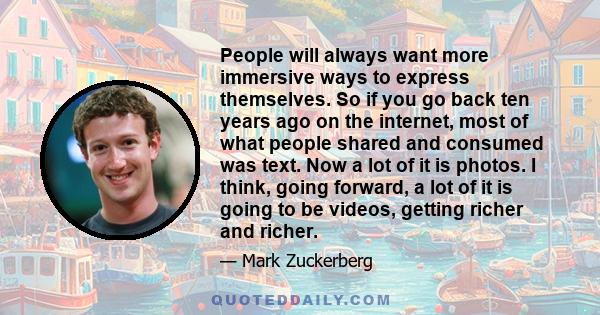 People will always want more immersive ways to express themselves. So if you go back ten years ago on the internet, most of what people shared and consumed was text. Now a lot of it is photos. I think, going forward, a