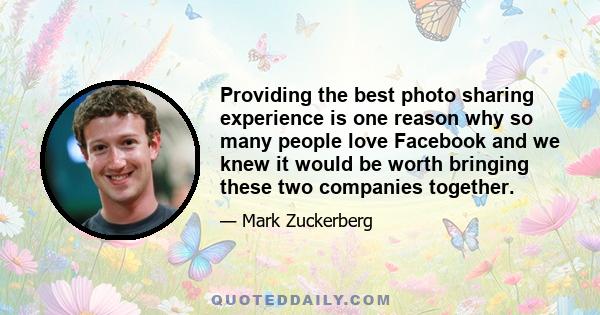 Providing the best photo sharing experience is one reason why so many people love Facebook and we knew it would be worth bringing these two companies together.