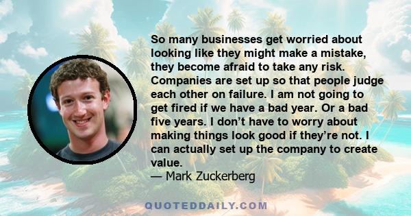 So many businesses get worried about looking like they might make a mistake, they become afraid to take any risk. Companies are set up so that people judge each other on failure. I am not going to get fired if we have a 