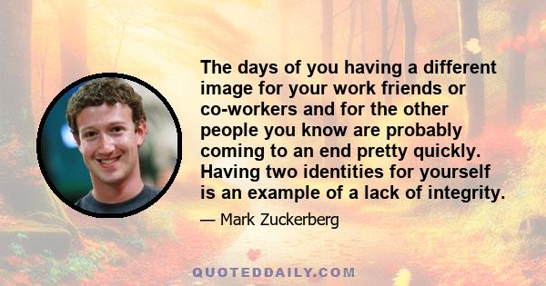 The days of you having a different image for your work friends or co-workers and for the other people you know are probably coming to an end pretty quickly. Having two identities for yourself is an example of a lack of