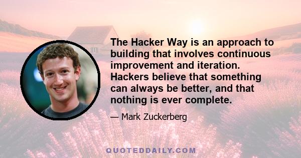 The Hacker Way is an approach to building that involves continuous improvement and iteration. Hackers believe that something can always be better, and that nothing is ever complete.