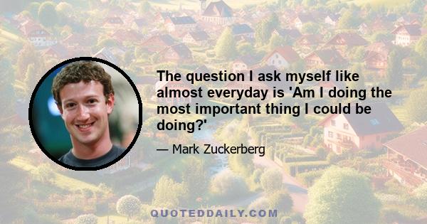 The question I ask myself like almost everyday is 'Am I doing the most important thing I could be doing?'