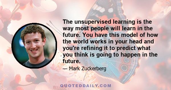 The unsupervised learning is the way most people will learn in the future. You have this model of how the world works in your head and you're refining it to predict what you think is going to happen in the future.