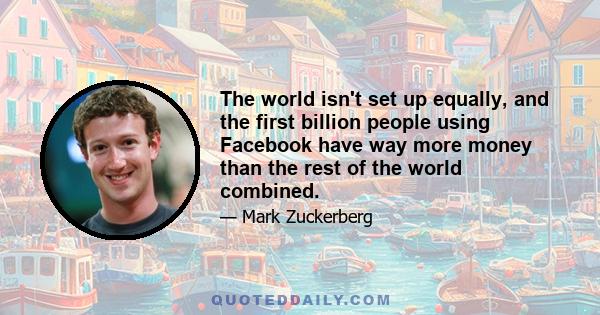 The world isn't set up equally, and the first billion people using Facebook have way more money than the rest of the world combined.