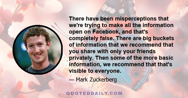 There have been misperceptions that we're trying to make all the information open on Facebook, and that's completely false. There are big buckets of information that we recommend that you share with only your friends