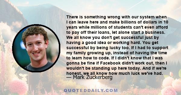 There is something wrong with our system when I can leave here and make billions of dollars in 10 years while millions of students can't even afford to pay off their loans, let alone start a business. We all know you