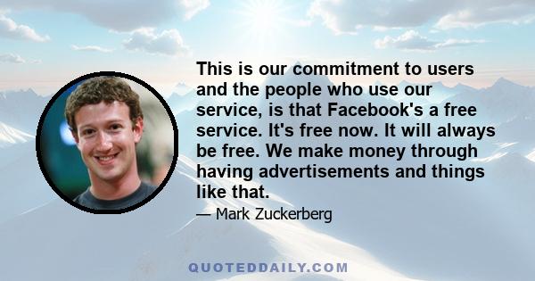 This is our commitment to users and the people who use our service, is that Facebook's a free service. It's free now. It will always be free. We make money through having advertisements and things like that.