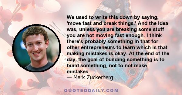 We used to write this down by saying, 'move fast and break things.' And the idea was, unless you are breaking some stuff you are not moving fast enough. I think there's probably something in that for other entrepreneurs 